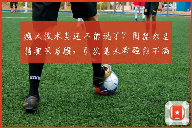 瘾大技术臭还不能说了？图赫尔坚持要买后腰，引发基米希强烈不满