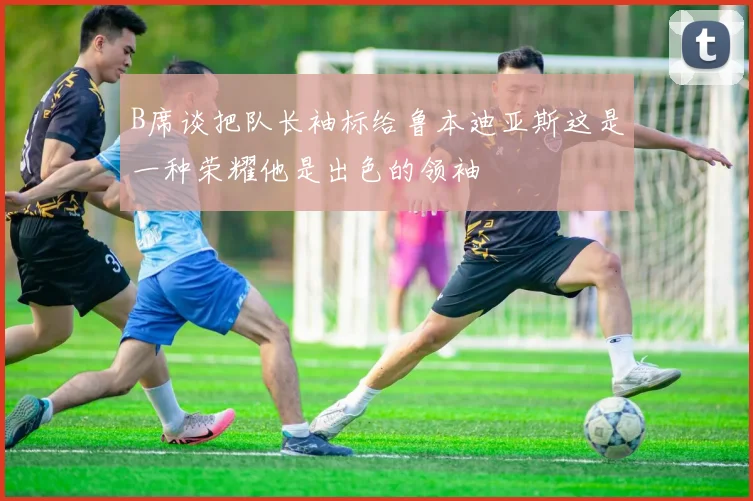 B席谈把队长袖标给鲁本迪亚斯这是一种荣耀他是出色的领袖