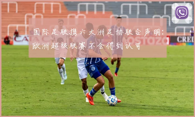 国际足联携六大洲足协联合声明：欧洲超级联赛不会得到认可