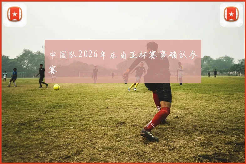 中国队2026年东南亚杯赛事确认参赛