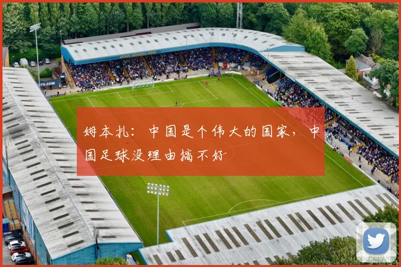 姆本扎：中国是个伟大的国家，中国足球没理由搞不好