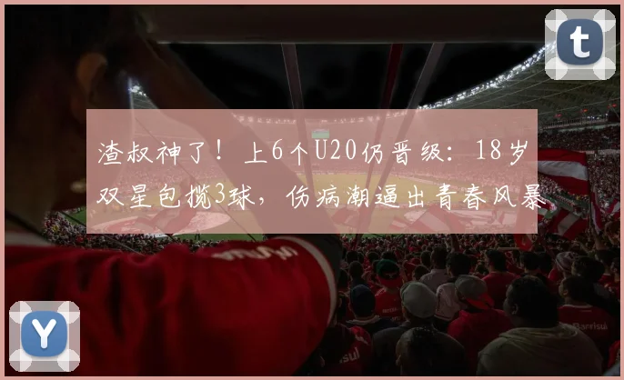 渣叔神了！上6个U20仍晋级：18岁双星包揽3球，伤病潮逼出青春风暴