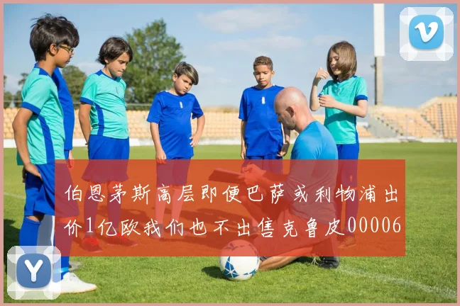 伯恩茅斯高层即便巴萨或利物浦出价1亿欧我们也不出售克鲁皮0000644