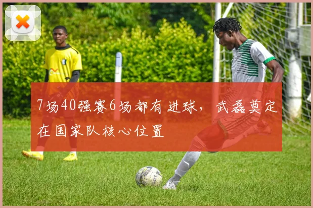 7场40强赛6场都有进球，武磊奠定在国家队核心位置