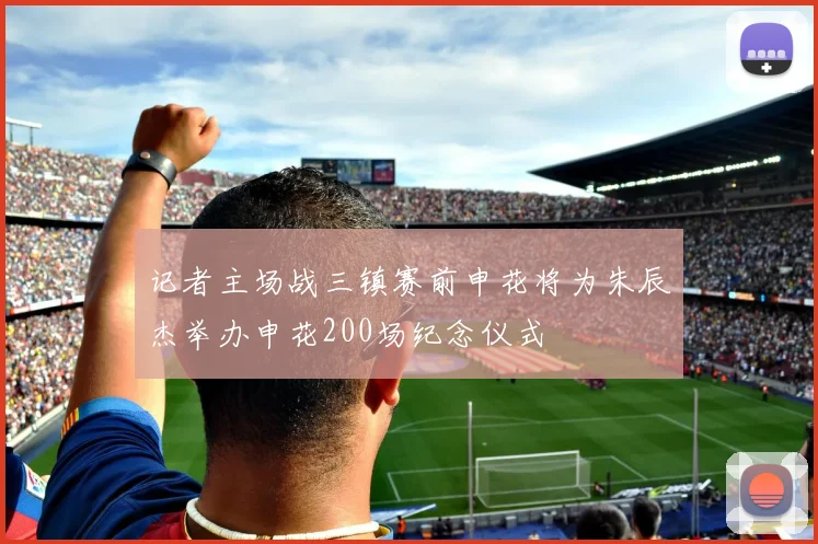 记者主场战三镇赛前申花将为朱辰杰举办申花200场纪念仪式