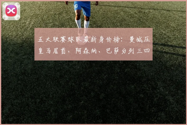 五大联赛球队最新身价榜：曼城压皇马居首，阿森纳、巴萨分列三四