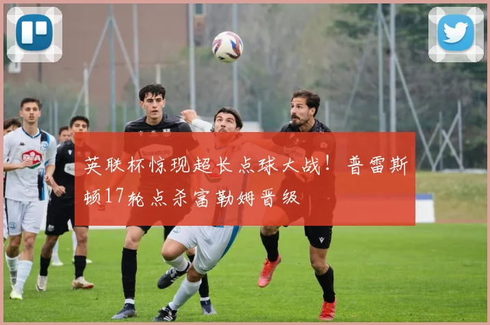 英联杯惊现超长点球大战！普雷斯顿17轮点杀富勒姆晋级