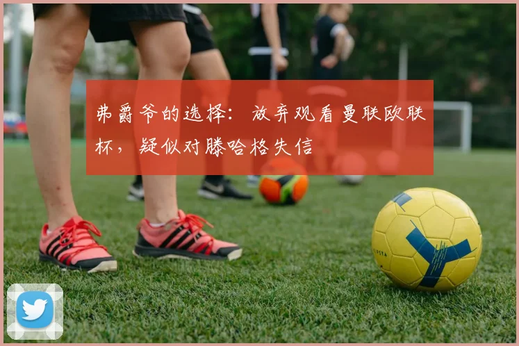 弗爵爷的选择：放弃观看曼联欧联杯，疑似对滕哈格失信