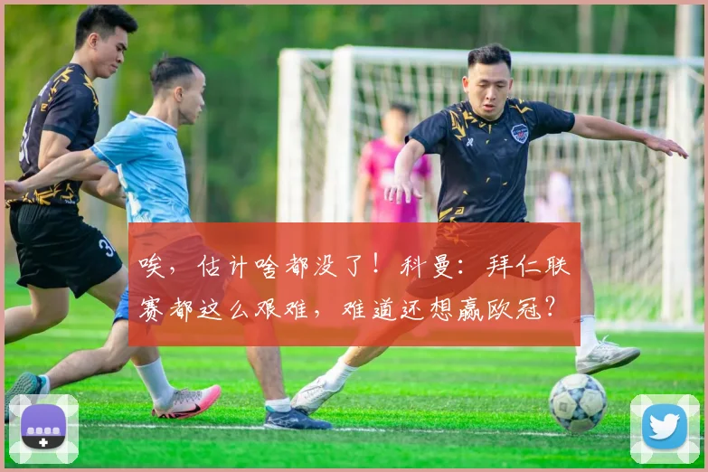 唉，估计啥都没了！科曼：拜仁联赛都这么艰难，难道还想赢欧冠？