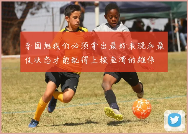 李国旭我们必须拿出最好表现和最佳状态才能配得上梭鱼湾的雄伟