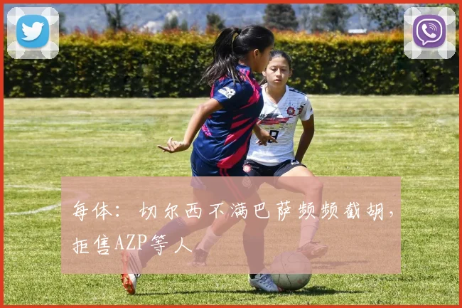 每体：切尔西不满巴萨频频截胡，拒售AZP等人